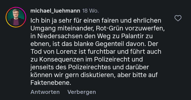 Ein Screenshot eines Kommentars von Michael Lühmann datiert auf „Vor 18 Wochen” (April 2026) mit dem Inhalt:

„lch bin ja sehr für einen fairen und ehrlichen Umgang miteinander, Rot-Grün vorzuwerfen, in Niedersachsen den Weg zu Palantir zu ebnen, ist das blanke Gegenteil davon. Der Tod von Lorenz ist furchtbar und führt auch zu Konsequenzen im Polizeirecht und jenseits des Polizeirechtes und darüber können wir gern diskutieren, aber bitte auf Faktenebene.”