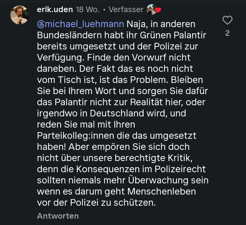 Screenshot eines Instagram Kommentars mit dem Inhalt:  Naja, in anderen Bundesländern habt ihr Grünen Palantir bereits umgesetzt und der Polizei zur Verfügung gestellt. Finde den Vorwurf nicht daneben. Der Fakt das es noch nicht vom Tisch ist, ist das Problem. Bleiben Sie bei Ihrem Wort und sorgen Sie dafür das Palantir nicht zur Realität hier, oder irgendwo in Deutschland wird, und reden Sie mal mit Ihren Parteikolleg:innen die das umgesetzt haben! Aber empören Sie sich doch nicht über unsere berechtigte Kritik, denn die Konsequenzen im Polizeirecht sollten niemals mehr Überwachung sein wenn es darum geht Menschenleben vor der Polizei zu schützen.